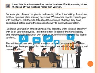 4
Learn how to act as a coach or mentor to others. Practice making others
the focus of your meetings rather than yourself....