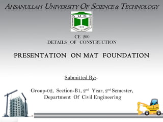 CE 200
DETAILS OF CONSTRUCTION
PRESENTATION ON MAT FOUNDATION
Submitted By:-
Group-02, Section-B1, 2nd
Year, 2nd
Semester,
Department Of Civil Engineering
 