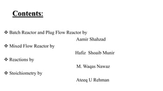 Contents:
 Batch Reactor and Plug Flow Reactor by
Aamir Shahzad
 Mixed Flow Reactor by
Hafiz Shoaib Munir
 Reactions by
M. Waqas Nawaz
 Stoichiometry by
Ateeq U Rehman
 