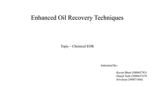 Enhanced Oil Recovery Techniques
Topic – Chemical EOR
Kavan Bhatt (500065783)
Manjil Nath (5000657670
Srivalsan (500071866)
Submitted By-
 