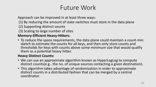 Future Work
Approach can be improved in at least three ways:
(1) By reducing the amount of state switches must store in the data plane
(2) Supporting distinct counts
(3) Scaling to large number of sites
Memory-Efficient Heavy-Hitters:
• To reduce the space requirements, the data plane could maintain a count-min
sketch to estimate the counts for all keys, and then only store counts and
thresholds for keys with counts above some minimum size that would qualify
them as a potential heavy hitter.
Heavy Distinct Counts:
• We can use an approximate algorithm known as HyperLogLog to compute
distinct counts(e.g.. the no. of unique sources contacting a given destination).
• This algorithm takes advantage of randomization in order to approximate
distinct counts in a distributed fashion that can be merged by a central
coordinator.
10
 