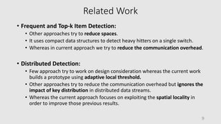 Related Work
• Frequent and Top-k Item Detection:
• Other approaches try to reduce spaces.
• It uses compact data structures to detect heavy hitters on a single switch.
• Whereas in current approach we try to reduce the communication overhead.
• Distributed Detection:
• Few approach try to work on design consideration whereas the current work
builds a prototype using adaptive local threshold.
• Other approaches try to reduce the communication overhead but ignores the
impact of key distribution in distributed data streams.
• Whereas the current approach focuses on exploiting the spatial locality in
order to improve those previous results.
9
 