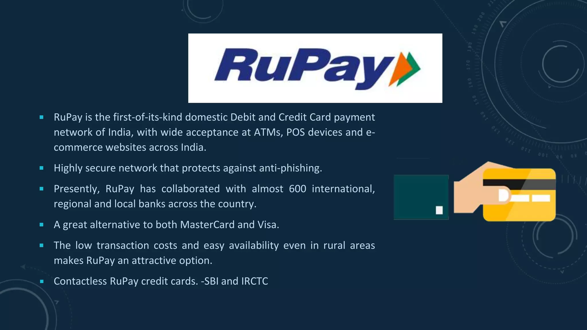 ￭ RuPay is the first-of-its-kind domestic Debit and Credit Card payment
network of India, with wide acceptance at ATMs, POS devices and e-
commerce websites across India.
￭ Highly secure network that protects against anti-phishing.
￭ Presently, RuPay has collaborated with almost 600 international,
regional and local banks across the country.
￭ A great alternative to both MasterCard and Visa.
￭ The low transaction costs and easy availability even in rural areas
makes RuPay an attractive option.
￭ Contactless RuPay credit cards. -SBI and IRCTC
 