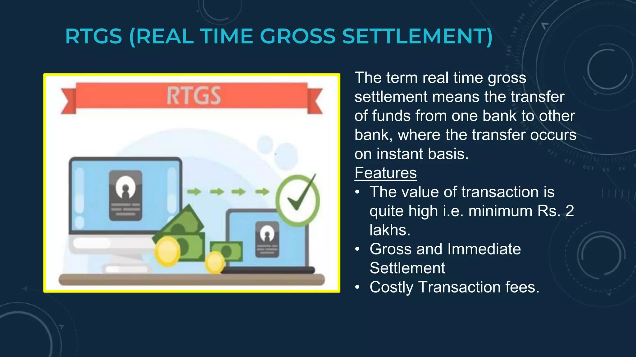 RTGS (REAL TIME GROSS SETTLEMENT)
The term real time gross
settlement means the transfer
of funds from one bank to other
bank, where the transfer occurs
on instant basis.
Features
• The value of transaction is
quite high i.e. minimum Rs. 2
lakhs.
• Gross and Immediate
Settlement
• Costly Transaction fees.
 