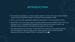 INTRODUCTION
◇ The umbrella organization for all retail payment systems in India, which aims to allow all Indian
citizens to have unrestricted access to e-payment services founded in 2008.
◇ NPCI is a not-for-profit organization registered under section 8 of the companies act 2013.
◇ Before NPCI, there were many systems providing different services at different levels. NPCI was
proposed so as to consolidate and integrate all these systems and provide a uniform and
standard business process for all retail payment systems in the country.
◇ The National Payments Corporation of India (NPCI) has launched its international subsidiary
NPCI International to take its hugely popular instant payment service Unified Payments
Interface (UPI) and card network RuPay to international markets
 