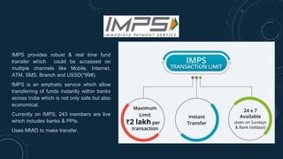 IMPS provides robust & real time fund
transfer which could be accessed on
multiple channels like Mobile, Internet,
ATM, SMS, Branch and USSD(*99#).
IMPS is an emphatic service which allow
transferring of funds instantly within banks
across India which is not only safe but also
economical.
Currently on IMPS, 243 members are live
which includes banks & PPIs.
Uses MMID to make transfer.
 