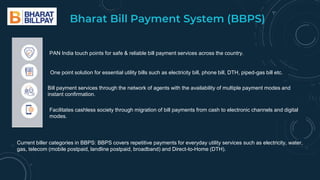Bharat Bill Payment System (BBPS)
PAN India touch points for safe & reliable bill payment services across the country.
One point solution for essential utility bills such as electricity bill, phone bill, DTH, piped-gas bill etc.
Bill payment services through the network of agents with the availability of multiple payment modes and
instant confirmation.
Facilitates cashless society through migration of bill payments from cash to electronic channels and digital
modes.
Current biller categories in BBPS: BBPS covers repetitive payments for everyday utility services such as electricity, water,
gas, telecom (mobile postpaid, landline postpaid, broadband) and Direct-to-Home (DTH).
 
