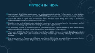 FINTECH IN INDIA
◇ Approximately $1.47 billion was invested into businesses operating in the FinTech sector in India between
January to June 2020, according to the latest MEDICI Report covering Indian financial technology markets.
◇ Around $4 billion in capital was invested into India’s FinTech sector during 2019. Only $1.8 billion in
investments were made into the industry during 2018.
◇ Digital or online lending has attracted substantial investments and payments have, for the most part, shifted
their business strategy to provide more lending services, the report claims.
◇ An increasing number of non-bank financial companies or NBFCs have teamed up with online lending
platforms due to the decline in overall demand from several Indian FinTech sectors.
◇ There were 2,174 Indian FinTech firms by the end of June 2020, the report revealed. Digital payments in
India have surged, with UPI transactions reaching record highs recently following the Coronavirus
outbreak.
◇ In a recent report, by Research and Markets, as of March 2020, India, alongside China, accounted for the
highest FinTech adoption rate (87 percent), out of all the emerging markets in the world.
 