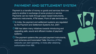 PAYMENT AND SETTLEMENT SYSTEM
Payment is a transfer of money or goods and services from one
party to another in exchange of some product or service.
Payments can be made through paper based instruments,
electronic instruments, ATM based, Point of sale terminals etc.
◇In India, the payment and settlement systems are regulated
by the Payment and Settlement Systems Act, 2007.
◇RBI has taken many initiatives towards introducing and
upgrading safe, sound and efficient modes of payment
systems.
◇The payment systems like pre-paid payment instruments,
card schemes and Automated Teller Machine (ATMs)
networks can start operating in India after obtaining
authorization from RBI.
 