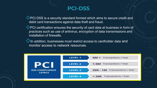 PCI-DSS
◇PCI DSS is a security standard formed which aims to secure credit and
debit card transactions against data theft and fraud.
◇PCI certification ensures the security of card data at business in form of
practices such as use of antivirus, encryption of data transmissions and
installation of firewalls.
◇In addition, businesses must restrict access to cardholder data and
monitor access to network resources.
 