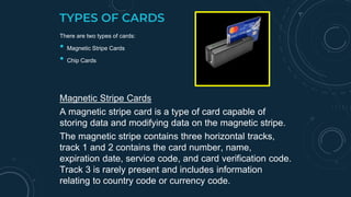 TYPES OF CARDS
There are two types of cards:
• Magnetic Stripe Cards
• Chip Cards
Magnetic Stripe Cards
A magnetic stripe card is a type of card capable of
storing data and modifying data on the magnetic stripe.
The magnetic stripe contains three horizontal tracks,
track 1 and 2 contains the card number, name,
expiration date, service code, and card verification code.
Track 3 is rarely present and includes information
relating to country code or currency code.
(Usage of Magnetic Stripe Card)
 