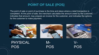 POINT OF SALE (POS)
The point of sale or point of purchase is the time and place where a retail transaction is
completed. At the point of sale, the merchant calculates the amount owed by the customer,
indicates that amount, may prepare an invoice for the customer, and indicates the options
for the customer to make payment.
PHYSICAL
POS
M-
POS
V-
POS
V-POS
 