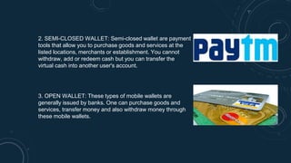 2. SEMI-CLOSED WALLET: Semi-closed wallet are payment
tools that allow you to purchase goods and services at the
listed locations, merchants or establishment. You cannot
withdraw, add or redeem cash but you can transfer the
virtual cash into another user's account.
3. OPEN WALLET: These types of mobile wallets are
generally issued by banks. One can purchase goods and
services, transfer money and also withdraw money through
these mobile wallets.
 