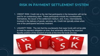 RISK IN PAYMENT SETTLEMENT SYSTEM
1. CREDIT RISK: Credit risk is the risk that participants in the transaction will not be
paid for an outstanding claim. These participants include the counterparties
themselves, the issuer of the settlement medium, and, if any, intermediaries
involved in the delivery of goods, services, etc. Credit risk typically arises when
one of the participants becomes insolvent.
1. LIQUIDITY RISK: The risk that the counterparty that owes funds will not be able
to meet its payment obligation on time, thus adversely affecting the expected
liquidity position of the recipient of funds at the time the funds are due.
 