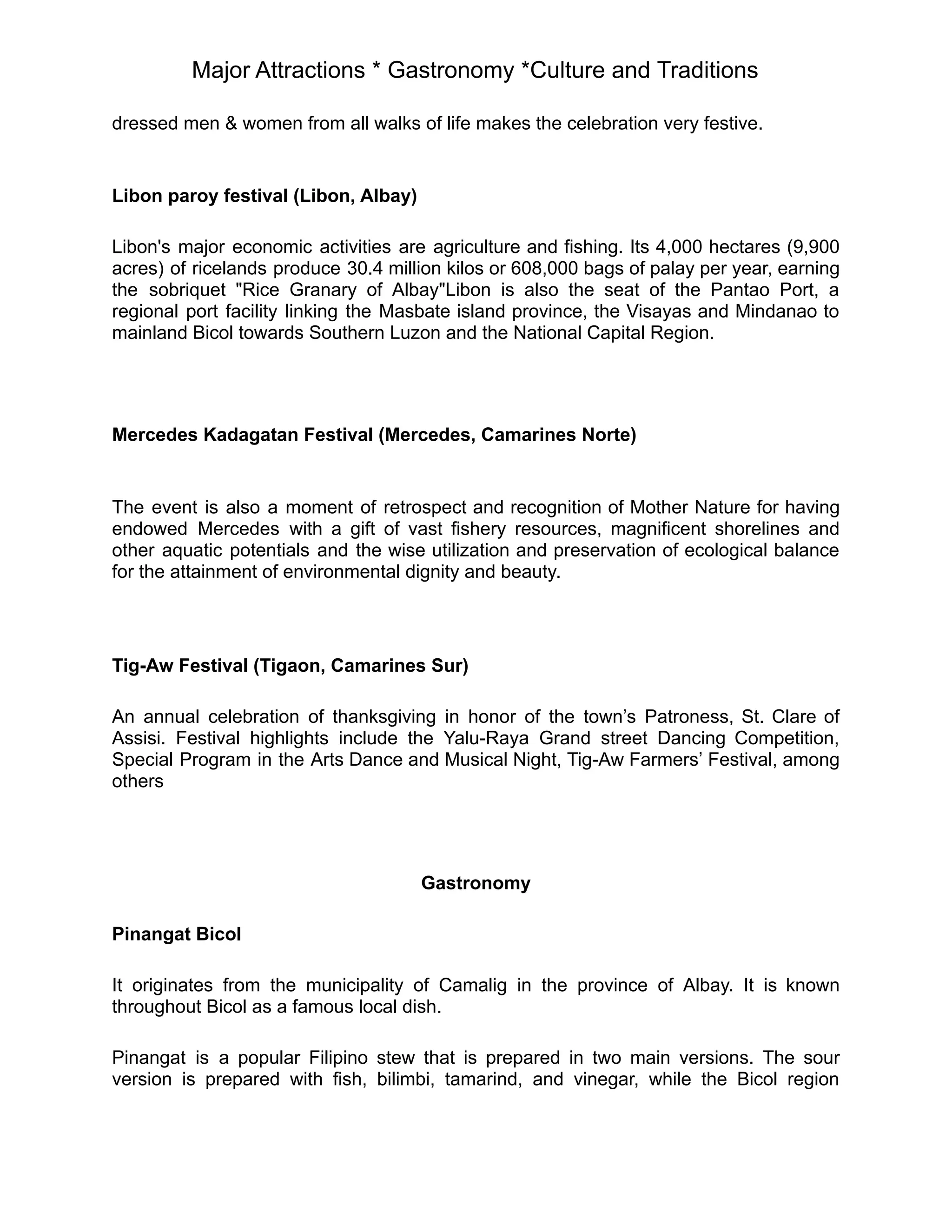Major Attractions * Gastronomy *Culture and Traditions
dressed men & women from all walks of life makes the celebration very festive.
Libon paroy festival (Libon, Albay)
Libon's major economic activities are agriculture and fishing. Its 4,000 hectares (9,900
acres) of ricelands produce 30.4 million kilos or 608,000 bags of palay per year, earning
the sobriquet "Rice Granary of Albay"Libon is also the seat of the Pantao Port, a
regional port facility linking the Masbate island province, the Visayas and Mindanao to
mainland Bicol towards Southern Luzon and the National Capital Region.
Mercedes Kadagatan Festival (Mercedes, Camarines Norte)
The event is also a moment of retrospect and recognition of Mother Nature for having
endowed Mercedes with a gift of vast fishery resources, magnificent shorelines and
other aquatic potentials and the wise utilization and preservation of ecological balance
for the attainment of environmental dignity and beauty.
Tig-Aw Festival (Tigaon, Camarines Sur)
An annual celebration of thanksgiving in honor of the town’s Patroness, St. Clare of
Assisi. Festival highlights include the Yalu-Raya Grand street Dancing Competition,
Special Program in the Arts Dance and Musical Night, Tig-Aw Farmers’ Festival, among
others
Gastronomy
Pinangat Bicol
It originates from the municipality of Camalig in the province of Albay. It is known
throughout Bicol as a famous local dish.
Pinangat is a popular Filipino stew that is prepared in two main versions. The sour
version is prepared with fish, bilimbi, tamarind, and vinegar, while the Bicol region
 