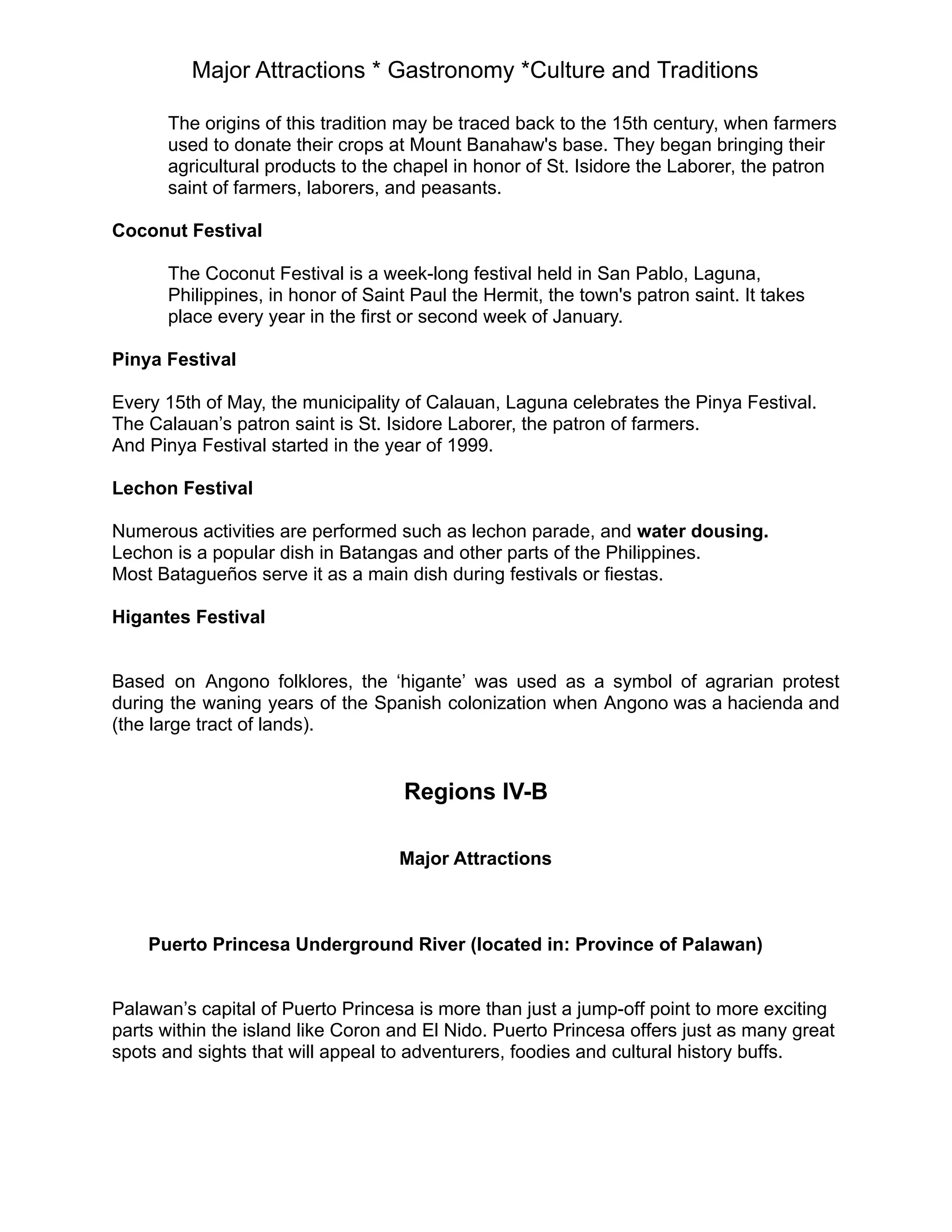 Major Attractions * Gastronomy *Culture and Traditions
The origins of this tradition may be traced back to the 15th century, when farmers
used to donate their crops at Mount Banahaw's base. They began bringing their
agricultural products to the chapel in honor of St. Isidore the Laborer, the patron
saint of farmers, laborers, and peasants.
Coconut Festival
The Coconut Festival is a week-long festival held in San Pablo, Laguna,
Philippines, in honor of Saint Paul the Hermit, the town's patron saint. It takes
place every year in the first or second week of January.
Pinya Festival
Every 15th of May, the municipality of Calauan, Laguna celebrates the Pinya Festival.
The Calauan’s patron saint is St. Isidore Laborer, the patron of farmers.
And Pinya Festival started in the year of 1999.
Lechon Festival
Numerous activities are performed such as lechon parade, and water dousing.
Lechon is a popular dish in Batangas and other parts of the Philippines.
Most Batagueños serve it as a main dish during festivals or fiestas.
Higantes Festival
Based on Angono folklores, the ‘higante’ was used as a symbol of agrarian protest
during the waning years of the Spanish colonization when Angono was a hacienda and
(the large tract of lands).
Regions IV-B
Major Attractions
Puerto Princesa Underground River (located in: Province of Palawan)
Palawan’s capital of Puerto Princesa is more than just a jump-off point to more exciting
parts within the island like Coron and El Nido. Puerto Princesa offers just as many great
spots and sights that will appeal to adventurers, foodies and cultural history buffs.
 
