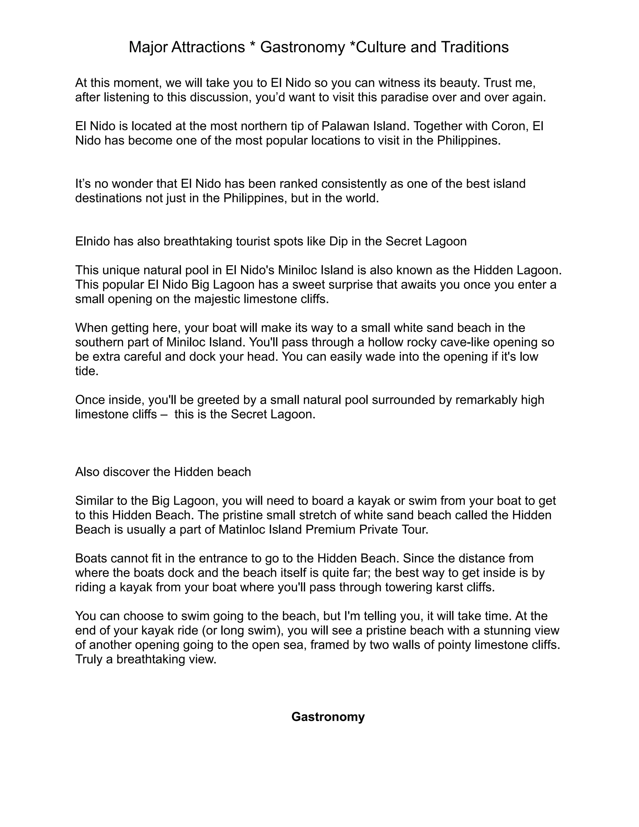 Major Attractions * Gastronomy *Culture and Traditions
At this moment, we will take you to El Nido so you can witness its beauty. Trust me,
after listening to this discussion, you’d want to visit this paradise over and over again.
El Nido is located at the most northern tip of Palawan Island. Together with Coron, El
Nido has become one of the most popular locations to visit in the Philippines.
It’s no wonder that El Nido has been ranked consistently as one of the best island
destinations not just in the Philippines, but in the world.
Elnido has also breathtaking tourist spots like Dip in the Secret Lagoon
This unique natural pool in El Nido's Miniloc Island is also known as the Hidden Lagoon.
This popular El Nido Big Lagoon has a sweet surprise that awaits you once you enter a
small opening on the majestic limestone cliffs.
When getting here, your boat will make its way to a small white sand beach in the
southern part of Miniloc Island. You'll pass through a hollow rocky cave-like opening so
be extra careful and dock your head. You can easily wade into the opening if it's low
tide.
Once inside, you'll be greeted by a small natural pool surrounded by remarkably high
limestone cliffs – this is the Secret Lagoon.
Also discover the Hidden beach
Similar to the Big Lagoon, you will need to board a kayak or swim from your boat to get
to this Hidden Beach. The pristine small stretch of white sand beach called the Hidden
Beach is usually a part of Matinloc Island Premium Private Tour.
Boats cannot fit in the entrance to go to the Hidden Beach. Since the distance from
where the boats dock and the beach itself is quite far; the best way to get inside is by
riding a kayak from your boat where you'll pass through towering karst cliffs.
You can choose to swim going to the beach, but I'm telling you, it will take time. At the
end of your kayak ride (or long swim), you will see a pristine beach with a stunning view
of another opening going to the open sea, framed by two walls of pointy limestone cliffs.
Truly a breathtaking view.
Gastronomy
 
