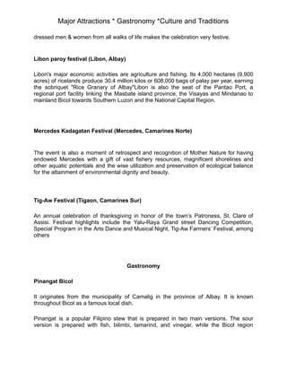 Major Attractions * Gastronomy *Culture and Traditions
dressed men & women from all walks of life makes the celebration very festive.
Libon paroy festival (Libon, Albay)
Libon's major economic activities are agriculture and fishing. Its 4,000 hectares (9,900
acres) of ricelands produce 30.4 million kilos or 608,000 bags of palay per year, earning
the sobriquet "Rice Granary of Albay"Libon is also the seat of the Pantao Port, a
regional port facility linking the Masbate island province, the Visayas and Mindanao to
mainland Bicol towards Southern Luzon and the National Capital Region.
Mercedes Kadagatan Festival (Mercedes, Camarines Norte)
The event is also a moment of retrospect and recognition of Mother Nature for having
endowed Mercedes with a gift of vast fishery resources, magnificent shorelines and
other aquatic potentials and the wise utilization and preservation of ecological balance
for the attainment of environmental dignity and beauty.
Tig-Aw Festival (Tigaon, Camarines Sur)
An annual celebration of thanksgiving in honor of the town’s Patroness, St. Clare of
Assisi. Festival highlights include the Yalu-Raya Grand street Dancing Competition,
Special Program in the Arts Dance and Musical Night, Tig-Aw Farmers’ Festival, among
others
Gastronomy
Pinangat Bicol
It originates from the municipality of Camalig in the province of Albay. It is known
throughout Bicol as a famous local dish.
Pinangat is a popular Filipino stew that is prepared in two main versions. The sour
version is prepared with fish, bilimbi, tamarind, and vinegar, while the Bicol region
 