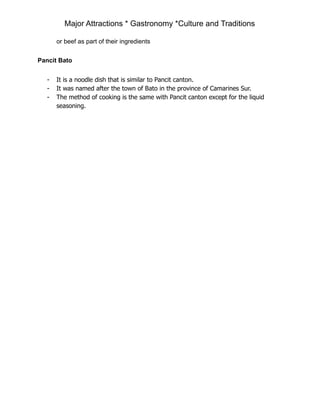 Major Attractions * Gastronomy *Culture and Traditions
or beef as part of their ingredients
Pancit Bato
- It is a noodle dish that is similar to Pancit canton.
- It was named after the town of Bato in the province of Camarines Sur.
- The method of cooking is the same with Pancit canton except for the liquid
seasoning.
 