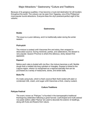 Major Attractions * Gastronomy *Culture and Traditions
Because of its gorgeous qualities, it has become a must-visit destination for all travelers
throughout the world. The volcano can be seen from Tagaytay, one of the Philippines'
most popular tourist attractions. Everyone likes the city's postcard-perfect sight of the
volcano.
Gastronomy
Bulalo
The soup is a Luzon delicacy, and it is traditionally eaten during the winter
season.
Pichi-pichi
The mixture is cooked until it becomes firm and sticky, then wrapped in
desiccated coconut. During merienda, parties, and celebrations, the dessert is
very popular. Quezon Province is where this delicious, sticky dessert first
appeared.
Espasol
Before each cake is dusted with rice flour, the mixture becomes a soft, flexible
dough that is molded into long cylinders or triangles. Espasol is linked to the
Laguna region, where it is recognised as a regional specialty that can be
purchased at a variety of restaurants, stores, and street stalls.
Buko Pie
It's made using buko, which is fresh coconut flesh that's boiled with plain or
condensed milk, cream, and sugar until it becomes a thick, creamy custard.
Culture Traditions
Pahiyas Festival
The event, known as "Pahiyas," is founded in the townspeople's traditional
thanksgiving celebration following a great harvest. Leaf-shaped and multi-colored
rice paste wafers called "Kiping" are used to decorate the exterior of dwellings,
along with fruits and flowers from nature.
 