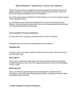 Major Attractions * Gastronomy *Culture and Traditions
Puerto Princesa is home to disciplined but welcoming and warm people. Owing to the
people’s dedication in keeping their city clean, Puerto Princesa has been named not
only as the cleanest but greenest city in the Philippines.
One of the reasons why tourists flock to Puerto Princesa is to see the mysterious beauty
of the Underground River.
It is considered as one of the famous attractions not only in Puerto Princesa but in
Palawan. Upon entering the subterranean river, you are already greeted by spectacular
and towering limestone karst landscapes.
Coron (located in: Province of Palawan)
So come with me on a journey to 5he lovely island of Coron in Palawan.
Kayangan Lake, one of Coron’s most beautiful tourist attractions.
Kayangan lake
The lake is warm and inviting, perfect for those who want to swim. That’s why tourists
love Kayangan Lake.
Twin Lagoons
As you swim, you’ll pass through warm and cold spots that just add to the strangely
wonderful experience. Don’t miss Twin Lagoons because this is one of the best places
to visit in Coron.
Barracuda Lake
Coron, one of the top tourist destinations in the Philippines, is best known for
world-class and the island also offers beautiful beaches, crystal-clear freshwater lakes,
and shallow-water coral reefs.
El nido ( located in: Province of Palawan )
 
