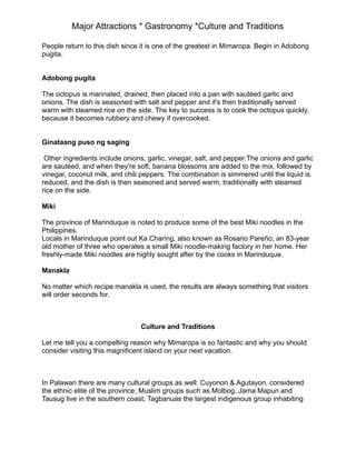 Major Attractions * Gastronomy *Culture and Traditions
People return to this dish since it is one of the greatest in Mimaropa. Begin in Adobong
pugita.
Adobong pugita
The octopus is marinated, drained, then placed into a pan with sautéed garlic and
onions. The dish is seasoned with salt and pepper and it's then traditionally served
warm with steamed rice on the side. The key to success is to cook the octopus quickly,
because it becomes rubbery and chewy if overcooked.
Ginataang puso ng saging
Other ingredients include onions, garlic, vinegar, salt, and pepper.The onions and garlic
are sautéed, and when they're soft, banana blossoms are added to the mix, followed by
vinegar, coconut milk, and chili peppers. The combination is simmered until the liquid is
reduced, and the dish is then seasoned and served warm, traditionally with steamed
rice on the side.
Miki
The province of Marinduque is noted to produce some of the best Miki noodles in the
Philippines.
Locals in Marinduque point out Ka Charing, also known as Rosario Pareño, an 83-year
old mother of three who operates a small Miki noodle-making factory in her home. Her
freshly-made Miki noodles are highly sought after by the cooks in Marinduque.
Manakla
No matter which recipe manakla is used, the results are always something that visitors
will order seconds for.
Culture and Traditions
Let me tell you a compelling reason why Mimaropa is so fantastic and why you should
consider visiting this magnificent island on your next vacation.
In Palawan there are many cultural groups as well: Cuyonon & Agutayon, considered
the ethnic elite of the province; Muslim groups such as Molbog, Jama Mapun and
Tausug live in the southern coast; Tagbanuas the largest indigenous group inhabiting
 