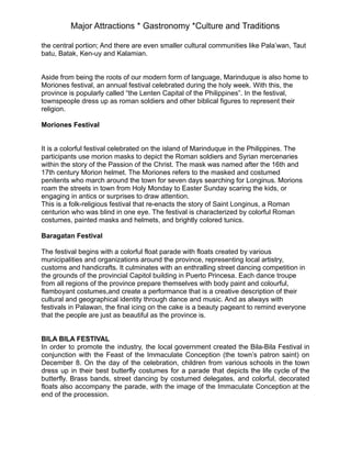 Major Attractions * Gastronomy *Culture and Traditions
the central portion; And there are even smaller cultural communities like Pala’wan, Taut
batu, Batak, Ken-uy and Kalamian.
Aside from being the roots of our modern form of language, Marinduque is also home to
Moriones festival, an annual festival celebrated during the holy week. With this, the
province is popularly called “the Lenten Capital of the Philippines”. In the festival,
townspeople dress up as roman soldiers and other biblical figures to represent their
religion.
Moriones Festival
It is a colorful festival celebrated on the island of Marinduque in the Philippines. The
participants use morion masks to depict the Roman soldiers and Syrian mercenaries
within the story of the Passion of the Christ. The mask was named after the 16th and
17th century Morion helmet. The Moriones refers to the masked and costumed
penitents who march around the town for seven days searching for Longinus. Morions
roam the streets in town from Holy Monday to Easter Sunday scaring the kids, or
engaging in antics or surprises to draw attention.
This is a folk-religious festival that re-enacts the story of Saint Longinus, a Roman
centurion who was blind in one eye. The festival is characterized by colorful Roman
costumes, painted masks and helmets, and brightly colored tunics.
Baragatan Festival
The festival begins with a colorful float parade with floats created by various
municipalities and organizations around the province, representing local artistry,
customs and handicrafts. It culminates with an enthralling street dancing competition in
the grounds of the provincial Capitol building in Puerto Princesa. Each dance troupe
from all regions of the province prepare themselves with body paint and colourful,
flamboyant costumes,and create a performance that is a creative description of their
cultural and geographical identity through dance and music. And as always with
festivals in Palawan, the final icing on the cake is a beauty pageant to remind everyone
that the people are just as beautiful as the province is.
BILA BILA FESTIVAL
In order to promote the industry, the local government created the Bila-Bila Festival in
conjunction with the Feast of the Immaculate Conception (the town’s patron saint) on
December 8. On the day of the celebration, children from various schools in the town
dress up in their best butterfly costumes for a parade that depicts the life cycle of the
butterfly. Brass bands, street dancing by costumed delegates, and colorful, decorated
floats also accompany the parade, with the image of the Immaculate Conception at the
end of the procession.
 