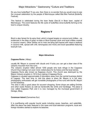 Major Attractions * Gastronomy *Culture and Traditions
Do you love butterflies? If you are, then there is no wonder that you would crave to see
the unusual celebration by the people of Marinduque called Bila Bila Festival (Butterfly
Festival).
This festival is celebrated during the town fiesta (Dec.8) in Boac town, capital of
Marinduque. The event features the life cycle of butterflies since butterfly farming is the
town’s unique industry.
Regions V
Bicol is also famed for its spicy food, which is based largely on coconut and chillies – as
evidenced in the likes of gulay na lada or Bicol Express (pork and local chillies cooked
in coconut cream). Other dishes not to miss are laing (taro leaves with meat or seafood
in coconut milk, spiced with chili, lemongrass and more) and local specialities featuring
local pili nuts.
Major Attractions
Cagsawa Ruins ( Albay)
usually Mt. Mayon is covered with clouds and if lucky you can get a clear view of the
volcanic mountain from the ruins.
The volcanic eruption killed almost 1200 people who took refuge in the Cagsawa
Church thus making it an even more visited place for its history and the local stories.
Cagsawa Ruins also known as Kagaswa church. This church was destroyed by the
Mayon Volcano eruption in 1814 thus making it Cagsawa Ruins.
Cagsawa is situated approximately 8 kilometers away from the central business district
of Legazpi. The best time to visit this place is when Mt. Mayon is in full view,
photography enthusiasts will get incredible photographs of the ruins with the Mt. Mayon
on the backdrop.
The area is also a good place for souvenir shopping. Some shops are selling Orchids
and other exotic flowers as well as handicrafts like shirts and handbags. The place is
now called Cagsawa Park and it is now managed by the municipal government of
Daraga, Albay.
Caramoan Island (Camarines Sur)
It is overflowing with popular tourist spots including caves, beaches, and waterfalls.
After the place has been featured in the news and local television programs, local and
foreign travelers started to explore its beaches.
 