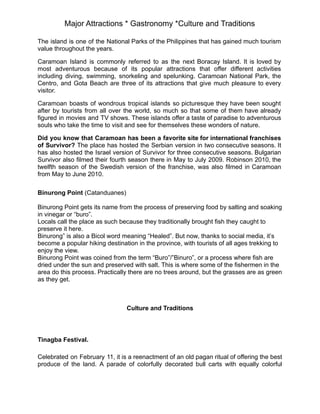 Major Attractions * Gastronomy *Culture and Traditions
The island is one of the National Parks of the Philippines that has gained much tourism
value throughout the years.
Caramoan Island is commonly referred to as the next Boracay Island. It is loved by
most adventurous because of its popular attractions that offer different activities
including diving, swimming, snorkeling and spelunking. Caramoan National Park, the
Centro, and Gota Beach are three of its attractions that give much pleasure to every
visitor.
Caramoan boasts of wondrous tropical islands so picturesque they have been sought
after by tourists from all over the world, so much so that some of them have already
figured in movies and TV shows. These islands offer a taste of paradise to adventurous
souls who take the time to visit and see for themselves these wonders of nature.
Did you know that Caramoan has been a favorite site for international franchises
of Survivor? The place has hosted the Serbian version in two consecutive seasons. It
has also hosted the Israel version of Survivor for three consecutive seasons. Bulgarian
Survivor also filmed their fourth season there in May to July 2009. Robinson 2010, the
twelfth season of the Swedish version of the franchise, was also filmed in Caramoan
from May to June 2010.
Binurong Point (Catanduanes)
Binurong Point gets its name from the process of preserving food by salting and soaking
in vinegar or “buro”.
Locals call the place as such because they traditionally brought fish they caught to
preserve it here.
Binurong” is also a Bicol word meaning “Healed”. But now, thanks to social media, it’s
become a popular hiking destination in the province, with tourists of all ages trekking to
enjoy the view.
Binurong Point was coined from the term “Buro”/”Binuro”, or a process where fish are
dried under the sun and preserved with salt. This is where some of the fishermen in the
area do this process. Practically there are no trees around, but the grasses are as green
as they get.
Culture and Traditions
Tinagba Festival.
Celebrated on February 11, it is a reenactment of an old pagan ritual of offering the best
produce of the land. A parade of colorfully decorated bull carts with equally colorful
 