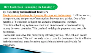 How blockchain is changing the banking ?
By Expediting International Transfers
Blockchain technology is changing the way we do business. It allows secure,
transparent, and tamper-proof transactions between two parties. One of the
benefits of blockchain is that it can expedite international transfers.
Traditional banking systems are slow and cumbersome when transferring
money between countries. This can lead to delays in payments and costs for
businesses.
Blockchain can solve this problem by allowing for fast, efficient, and secure
bank transactions. This will not only reduce costs for businesses, but it will also
make international transfers more accessible and more comfortable for
consumers.
 
