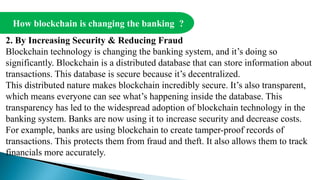 How blockchain is changing the banking ?
2. By Increasing Security & Reducing Fraud
Blockchain technology is changing the banking system, and it’s doing so
significantly. Blockchain is a distributed database that can store information about
transactions. This database is secure because it’s decentralized.
This distributed nature makes blockchain incredibly secure. It’s also transparent,
which means everyone can see what’s happening inside the database. This
transparency has led to the widespread adoption of blockchain technology in the
banking system. Banks are now using it to increase security and decrease costs.
For example, banks are using blockchain to create tamper-proof records of
transactions. This protects them from fraud and theft. It also allows them to track
financials more accurately.
 