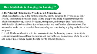 How blockchain is changing the banking ?
5. By Potentially Eliminating Middlemen & Commissions
Blockchain technology in the banking industry has the potential to revolutionize their
system. Eliminating mediators could lead to cheaper and more efficient transactions.
Blockchain technology allows for secure, transparent, and tamper-proof transactions.
Additionally, blockchain allows for authentication and verification of transactions. This
means that banks can be sure that the money they are transferring is going to the intended
recipient.
Overall, blockchain has the potential to revolutionize the banking system. Its ability to
eliminate mediators could lead to cheaper and more efficient transactions, while its secure
and tamper-proof nature makes it a safe way to conduct business.
 
