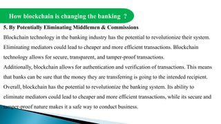 How blockchain is changing the banking ?
5. By Potentially Eliminating Middlemen & Commissions
Blockchain technology in the banking industry has the potential to revolutionize their system.
Eliminating mediators could lead to cheaper and more efficient transactions. Blockchain
technology allows for secure, transparent, and tamper-proof transactions.
Additionally, blockchain allows for authentication and verification of transactions. This means
that banks can be sure that the money they are transferring is going to the intended recipient.
Overall, blockchain has the potential to revolutionize the banking system. Its ability to
eliminate mediators could lead to cheaper and more efficient transactions, while its secure and
tamper-proof nature makes it a safe way to conduct business.
 