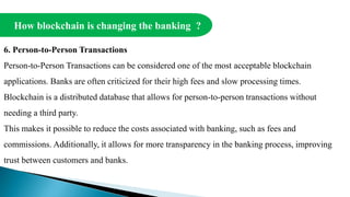 How blockchain is changing the banking ?
6. Person-to-Person Transactions
Person-to-Person Transactions can be considered one of the most acceptable blockchain
applications. Banks are often criticized for their high fees and slow processing times.
Blockchain is a distributed database that allows for person-to-person transactions without
needing a third party.
This makes it possible to reduce the costs associated with banking, such as fees and
commissions. Additionally, it allows for more transparency in the banking process, improving
trust between customers and banks.
 