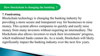 How blockchain is changing the banking ?
7. Fundraising
Blockchain technology is changing the banking industry by
providing a more secure and transparent way for businesses to raise
money. This system allows companies to quickly and easily raise
money from many investors without requiring an intermediary. The
blockchain also allows investors to track their investments’ progress,
which traditional banks cannot do. As a result, blockchain will likely
significantly impact the banking industry over the next few years.
 