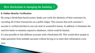 How blockchain is changing the banking ?
8. Online Identity Verification
By using a blockchain-based system, banks can verify the identities of their customers by
recording all of their transactions on a public ledger. This ensures that each customer’s
account is verified and that no one can steal or counterfeit money. In addition, it eliminates the
need for banks to maintain expensive databases, which could be hacked.
It’s also possible to link different accounts with a blockchain ID. This would allow people to
make payments from multiple accounts without having to re-enter their information every
time.
 