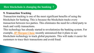 How blockchain is changing the banking ?
9. Transaction Tracking
Transaction tracking is one of the most significant benefits of using the
blockchain for banking. This is because the blockchain tracks every
transaction between two parties. This eliminates the need for a third party to
track and verify transactions.
This technology has already started to revolutionize the banking system. For
example, JP Morgan Chase recently announced that it plans to use
blockchain technology to track global payments. This will make it easier for
customers to trace their transactions and avoid fraud.
 