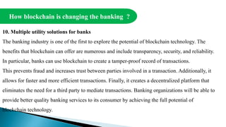 How blockchain is changing the banking ?
10. Multiple utility solutions for banks
The banking industry is one of the first to explore the potential of blockchain technology. The
benefits that blockchain can offer are numerous and include transparency, security, and reliability.
In particular, banks can use blockchain to create a tamper-proof record of transactions.
This prevents fraud and increases trust between parties involved in a transaction. Additionally, it
allows for faster and more efficient transactions. Finally, it creates a decentralized platform that
eliminates the need for a third party to mediate transactions. Banking organizations will be able to
provide better quality banking services to its consumer by achieving the full potential of
blockchain technology.
 