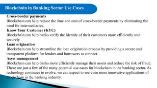 Cross-border payments
Blockchain can help reduce the time and cost of cross-border payments by eliminating the
need for intermediaries.
Know Your Customer (KYC)
Blockchain can help banks verify the identity of their customers more efficiently and
securely.
Loan origination
Blockchain can help streamline the loan origination process by providing a secure and
transparent platform for lenders and borrowers to connect.
Asset management
Blockchain can help banks more efficiently manage their assets and reduce the risk of fraud.
These are just a few of the many potential use cases for blockchain in the banking sector. As
technology continues to evolve, we can expect to see even more innovative applications of
blockchain in the banking industry.
Blockchain in Banking Sector Use Cases
 