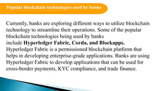 Currently, banks are exploring different ways to utilize blockchain
technology to streamline their operations. Some of the popular
blockchain technologies being used by banks
include Hyperledger Fabric, Corda, and Blockapps.
Hyperledger Fabric is a permissioned blockchain platform that
helps in developing enterprise-grade applications. Banks are using
Hyperledger Fabric to develop applications that can be used for
cross-border payments, KYC compliance, and trade finance.
Popular blockchain technologies used by banks
 