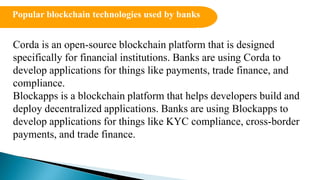 Corda is an open-source blockchain platform that is designed
specifically for financial institutions. Banks are using Corda to
develop applications for things like payments, trade finance, and
compliance.
Blockapps is a blockchain platform that helps developers build and
deploy decentralized applications. Banks are using Blockapps to
develop applications for things like KYC compliance, cross-border
payments, and trade finance.
Popular blockchain technologies used by banks
 