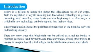 Introduction
Today, it is difficult to ignore the impact that Blockchain has on our world.
With the regulation of crypto currency and blockchain technology, in general,
becoming more complex, many banks are now beginning to explore ways in
which this new technology can be integrated into their services.
This presentation discusses the potential of blockchain in the financial services
and banking industry
There are many ways that blockchain can be utilized as a tool for banks to
maintain accounts, send payments, and trade currencies, among other things. It
is easy to imagine how this technology can benefit businesses and individuals
 