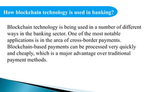 How blockchain technology is used in banking?
Blockchain technology is being used in a number of different
ways in the banking sector. One of the most notable
applications is in the area of cross-border payments.
Blockchain-based payments can be processed very quickly
and cheaply, which is a major advantage over traditional
payment methods.
 