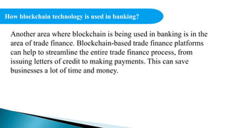 How blockchain technology is used in banking?
Another area where blockchain is being used in banking is in the
area of trade finance. Blockchain-based trade finance platforms
can help to streamline the entire trade finance process, from
issuing letters of credit to making payments. This can save
businesses a lot of time and money.
 