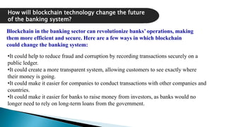 How will blockchain technology change the future
of the banking system?
Blockchain in the banking sector can revolutionize banks’ operations, making
them more efficient and secure. Here are a few ways in which blockchain
could change the banking system:
•It could help to reduce fraud and corruption by recording transactions securely on a
public ledger.
•It could create a more transparent system, allowing customers to see exactly where
their money is going.
•It could make it easier for companies to conduct transactions with other companies and
countries.
•It could make it easier for banks to raise money from investors, as banks would no
longer need to rely on long-term loans from the government.
 