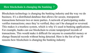 How blockchain is changing the banking ?
Blockchain technology is changing the banking industry and the way we do
business. It’s a distributed database that allows for secure, transparent
transactions between two or more parties. A network of participating nodes
verifies transactions; once they’re verified, they can’t be changed or reversed.
This makes it a trustless system, which is why it’s used in banking applications.
For example, banks can use blockchain to create tamperproof records of
transactions. This would make it difficult for anyone to counterfeit money or
change financial records without being detected. Here is the list of top 10
reasons how blockchain is changing the banking industry
 