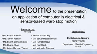 Welcome to the presentation
on application of computer in electrical &
sensor-based warp stop motion
• Md. Rimon Hossain
• Md. Tamim Hossain
• Md. Sheikh Salman Siddiki
• Md. Shahin Khan
• Md. Anisur Rahman Tushar
• Ashik Chondro Ray
• Md. Saruar Hossain Poran
• Md. Nurnobi Haque
• Md. Riaz Rakib
• Md. Moksadur Rahman
Presented to:
Dr. Mohammad Zakaria
PROFESSOR
Department of Textile Engineering,
DUET
Presented by:
Group 2
 