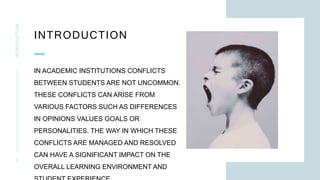 INTRODUCTION
INTRODUCTION
2
IN ACADEMIC INSTITUTIONS CONFLICTS
BETWEEN STUDENTS ARE NOT UNCOMMON.
THESE CONFLICTS CAN ARISE FROM
VARIOUS FACTORS SUCH AS DIFFERENCES
IN OPINIONS VALUES GOALS OR
PERSONALITIES. THE WAY IN WHICH THESE
CONFLICTS ARE MANAGED AND RESOLVED
CAN HAVE A SIGNIFICANT IMPACT ON THE
OVERALL LEARNING ENVIRONMENT AND
 
