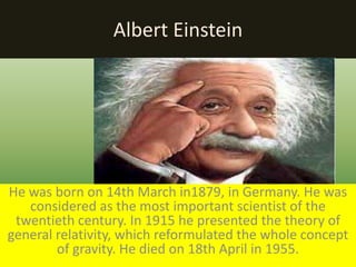 Albert Einstein
He was born on 14th March in1879, in Germany. He was
considered as the most important scientist of the
twentieth century. In 1915 he presented the theory of
general relativity, which reformulated the whole concept
of gravity. He died on 18th April in 1955.
 