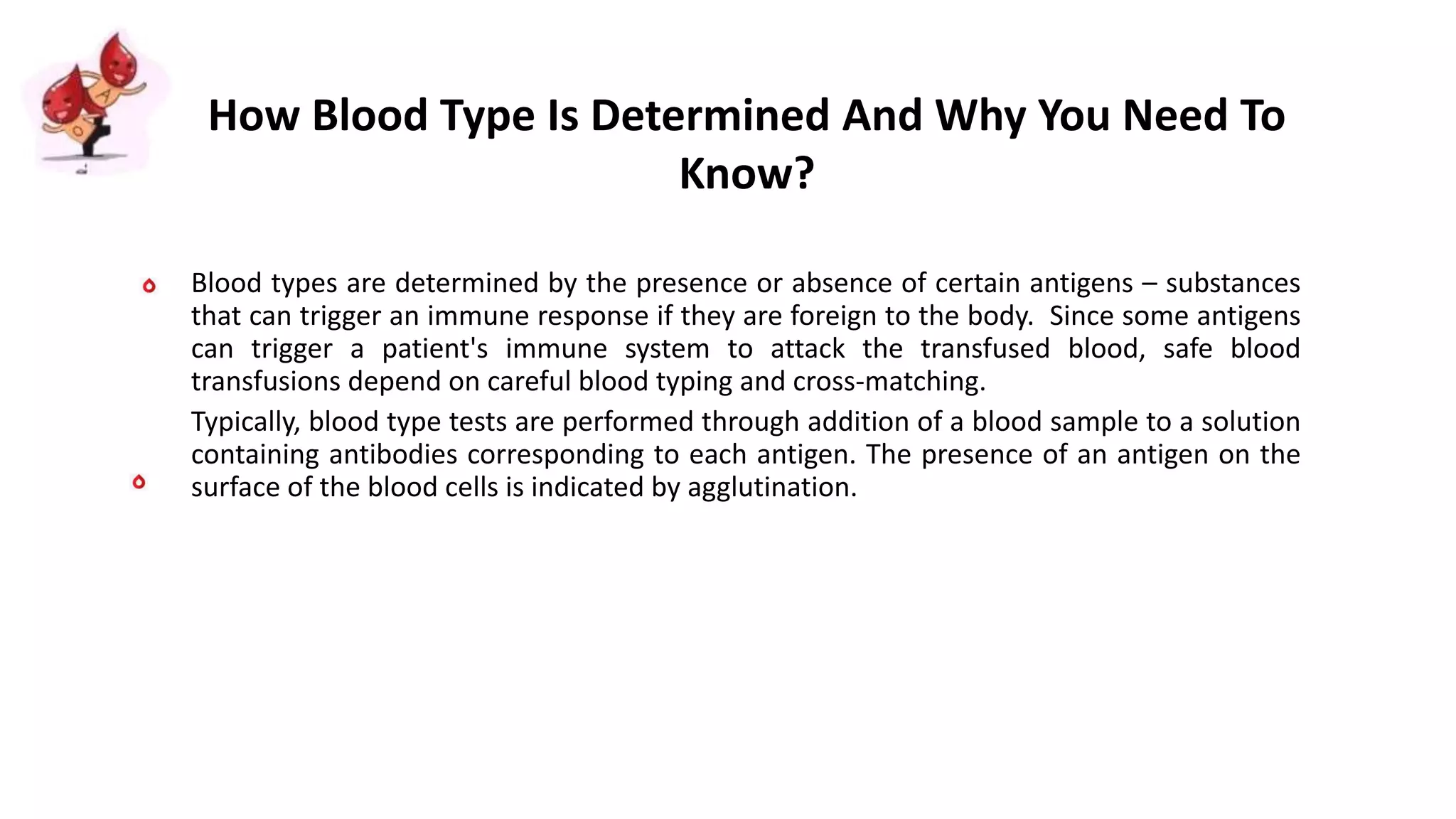 Blood types are determined by the presence or absence of certain antigens – substances
that can trigger an immune response if they are foreign to the body. Since some antigens
can trigger a patient's immune system to attack the transfused blood, safe blood
transfusions depend on careful blood typing and cross-matching.
Typically, blood type tests are performed through addition of a blood sample to a solution
containing antibodies corresponding to each antigen. The presence of an antigen on the
surface of the blood cells is indicated by agglutination.
How Blood Type Is Determined And Why You Need To
Know?
 